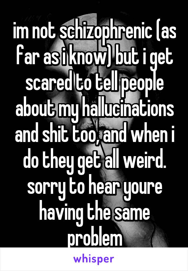 im not schizophrenic (as far as i know) but i get scared to tell people about my hallucinations and shit too, and when i do they get all weird. sorry to hear youre having the same problem