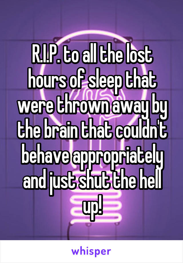 R.I.P. to all the lost hours of sleep that were thrown away by the brain that couldn't behave appropriately and just shut the hell up!