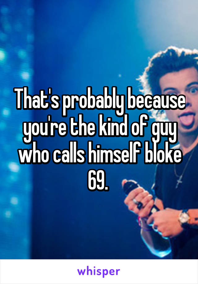 That's probably because you're the kind of guy who calls himself bloke 69. 