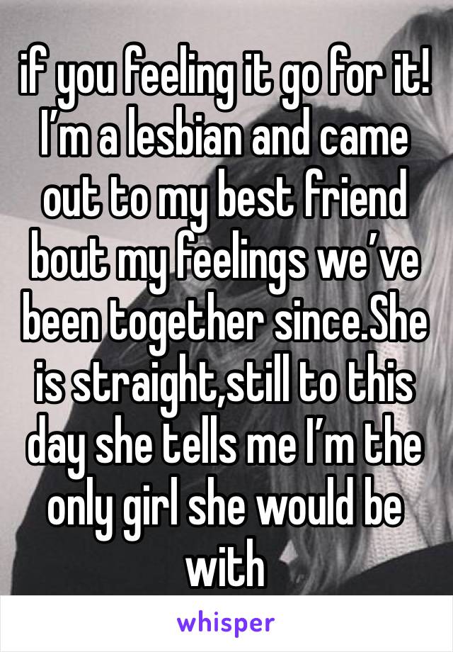 if you feeling it go for it! I’m a lesbian and came out to my best friend bout my feelings we’ve been together since.She is straight,still to this day she tells me I’m the only girl she would be with 