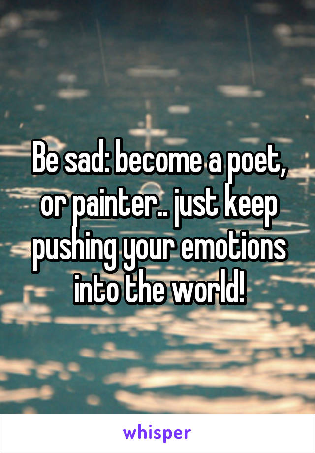 Be sad: become a poet, or painter.. just keep pushing your emotions into the world!