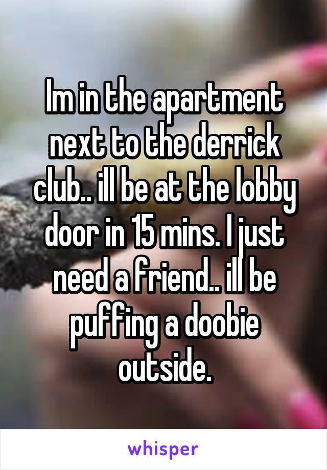 Im in the apartment next to the derrick club.. ill be at the lobby door in 15 mins. I just need a friend.. ill be puffing a doobie outside.