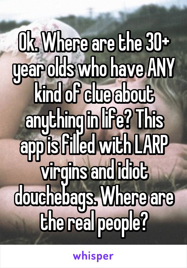 Ok. Where are the 30+ year olds who have ANY kind of clue about anything in life? This app is filled with LARP virgins and idiot douchebags. Where are the real people?
