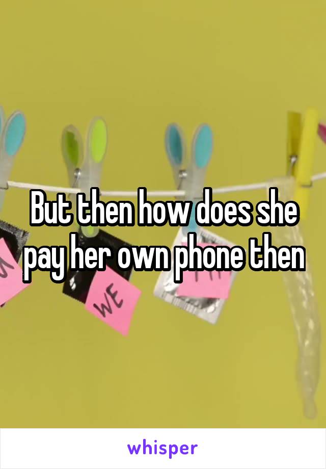 But then how does she pay her own phone then