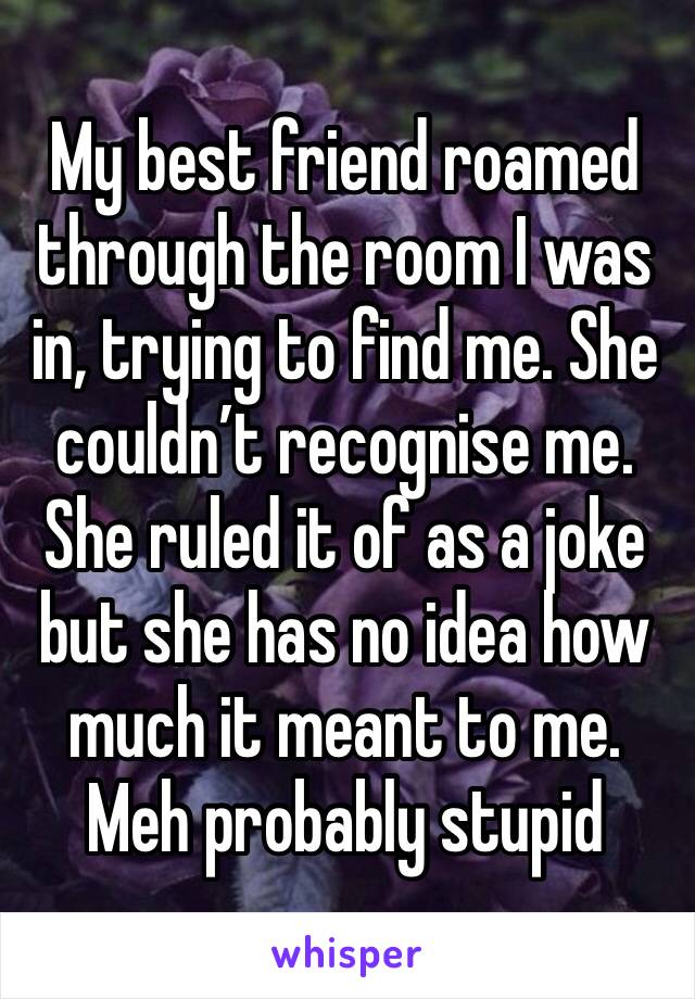 My best friend roamed through the room I was in, trying to find me. She couldn’t recognise me. She ruled it of as a joke but she has no idea how much it meant to me. Meh probably stupid