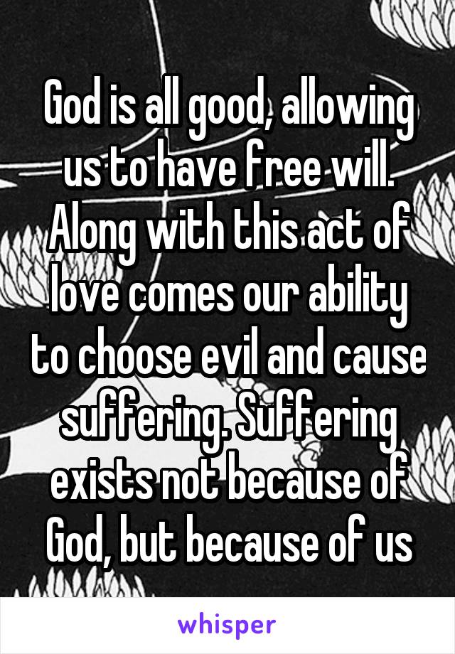 God is all good, allowing us to have free will. Along with this act of love comes our ability to choose evil and cause suffering. Suffering exists not because of God, but because of us