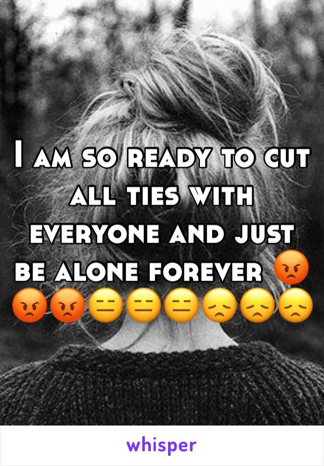 I am so ready to cut all ties with everyone and just be alone forever ðŸ˜¡ðŸ˜¡ðŸ˜¡ðŸ˜‘ðŸ˜‘ðŸ˜‘ðŸ˜žðŸ˜žðŸ˜ž