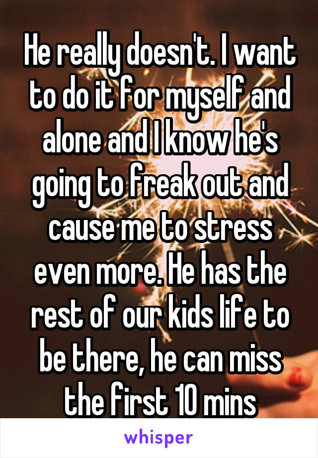 He really doesn't. I want to do it for myself and alone and I know he's going to freak out and cause me to stress even more. He has the rest of our kids life to be there, he can miss the first 10 mins