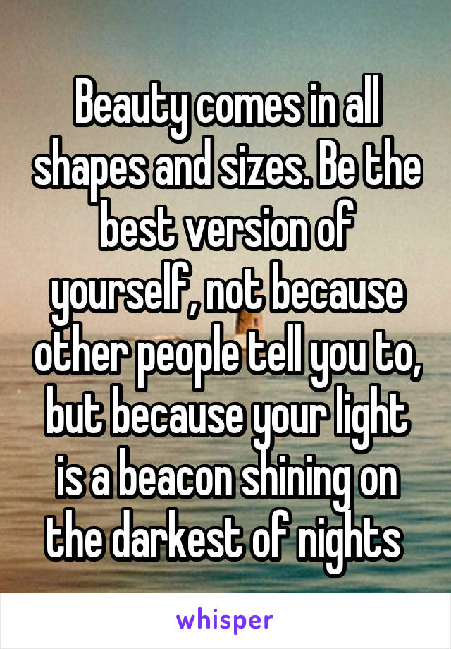 Beauty comes in all shapes and sizes. Be the best version of yourself, not because other people tell you to, but because your light is a beacon shining on the darkest of nights 