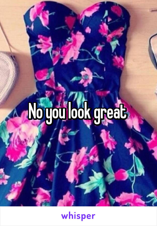 No you look great 