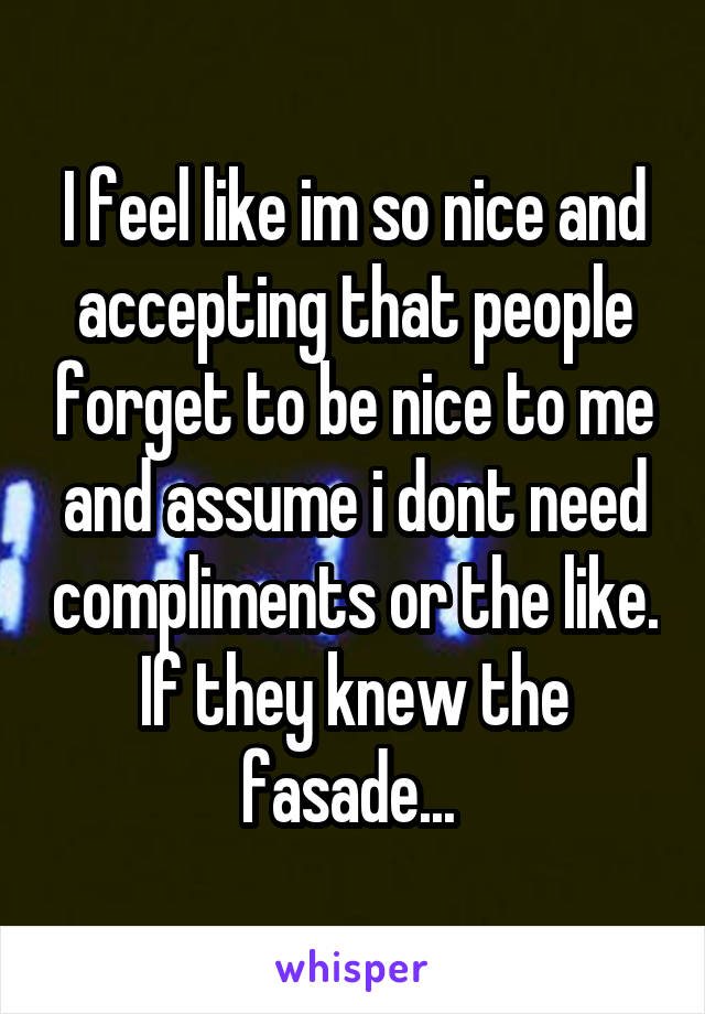 I feel like im so nice and accepting that people forget to be nice to me and assume i dont need compliments or the like. If they knew the fasade... 