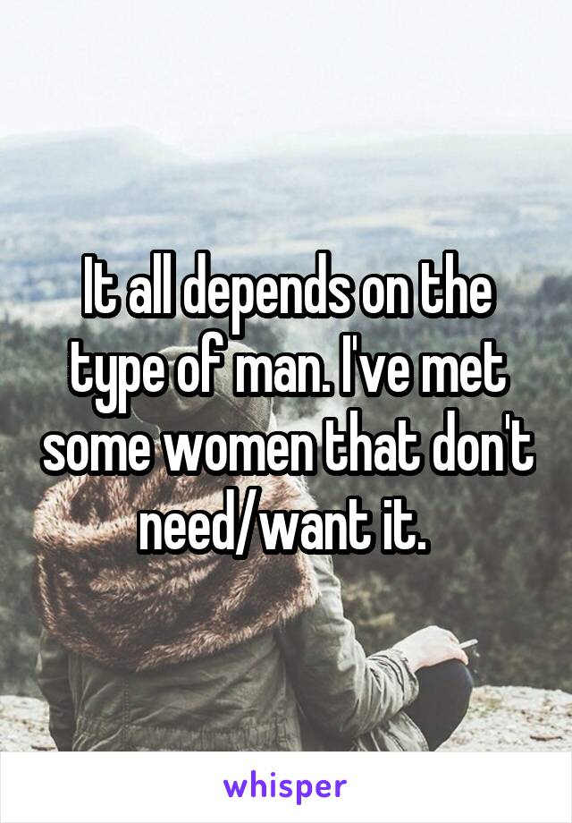 It all depends on the type of man. I've met some women that don't need/want it. 