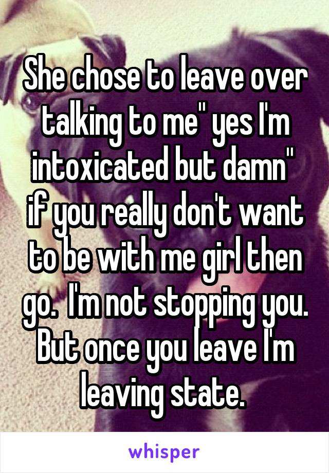 She chose to leave over talking to me" yes I'm intoxicated but damn"  if you really don't want to be with me girl then go.  I'm not stopping you. But once you leave I'm leaving state. 