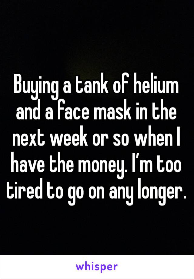 Buying a tank of helium and a face mask in the next week or so when I have the money. I’m too tired to go on any longer.