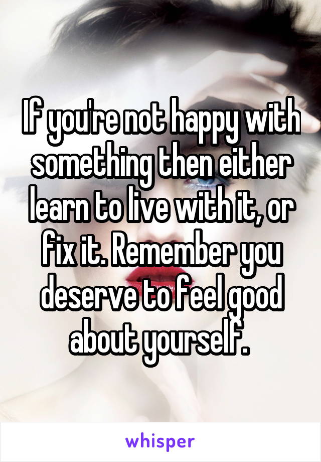 If you're not happy with something then either learn to live with it, or fix it. Remember you deserve to feel good about yourself. 