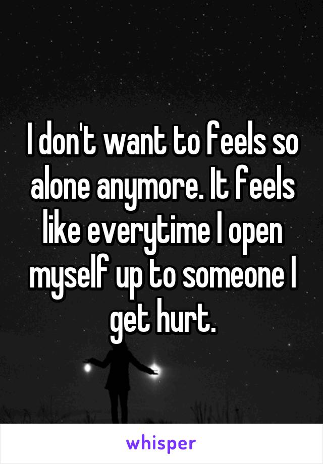 I don't want to feels so alone anymore. It feels like everytime I open myself up to someone I get hurt.
