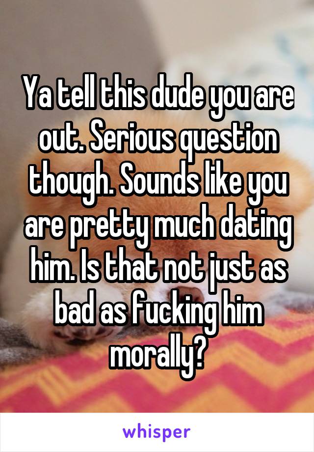 Ya tell this dude you are out. Serious question though. Sounds like you are pretty much dating him. Is that not just as bad as fucking him morally?