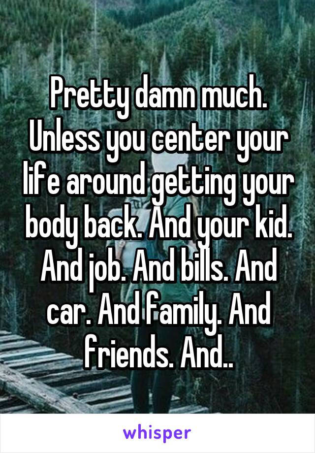 Pretty damn much. Unless you center your life around getting your body back. And your kid. And job. And bills. And car. And family. And friends. And..