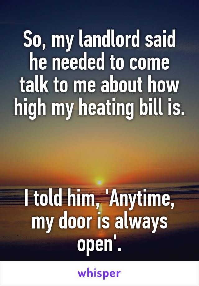 So, my landlord said he needed to come talk to me about how high my heating bill is. 


I told him, 'Anytime, my door is always open'.