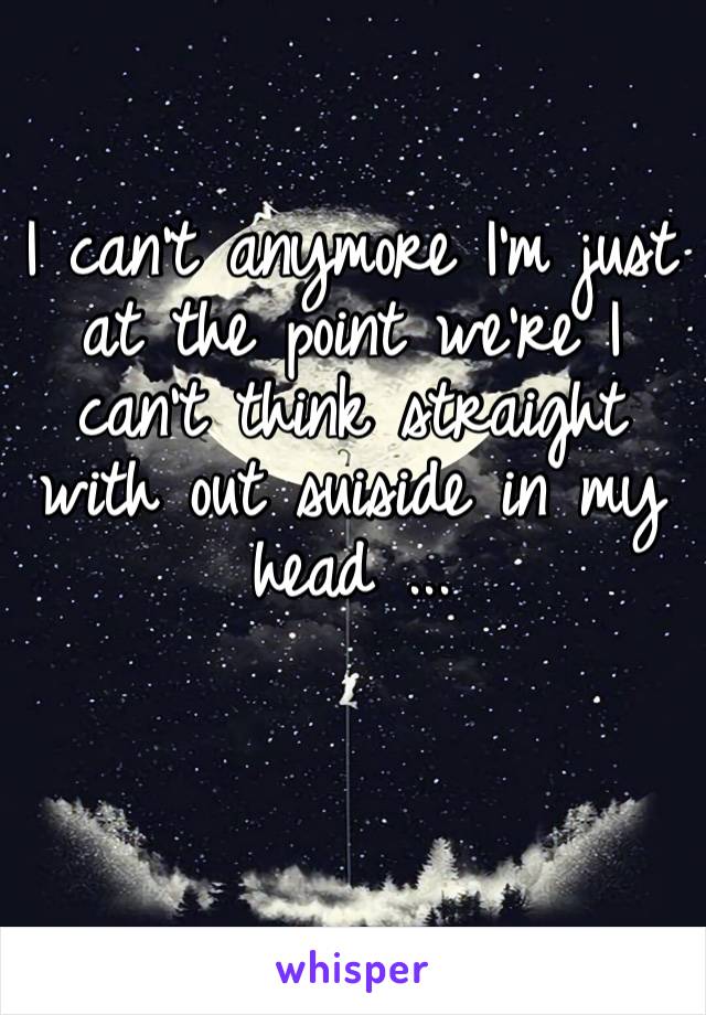 I can’t anymore I’m just at the point we’re I can’t think straight with out suiside in my head ...