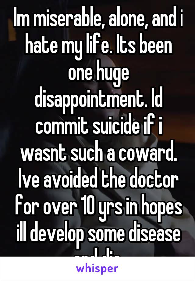 Im miserable, alone, and i hate my life. Its been one huge disappointment. Id commit suicide if i wasnt such a coward. Ive avoided the doctor for over 10 yrs in hopes ill develop some disease and die.