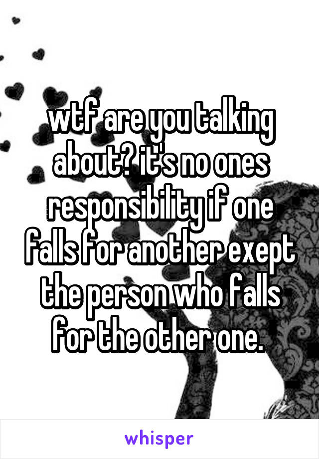 wtf are you talking about? it's no ones responsibility if one falls for another exept the person who falls for the other one. 