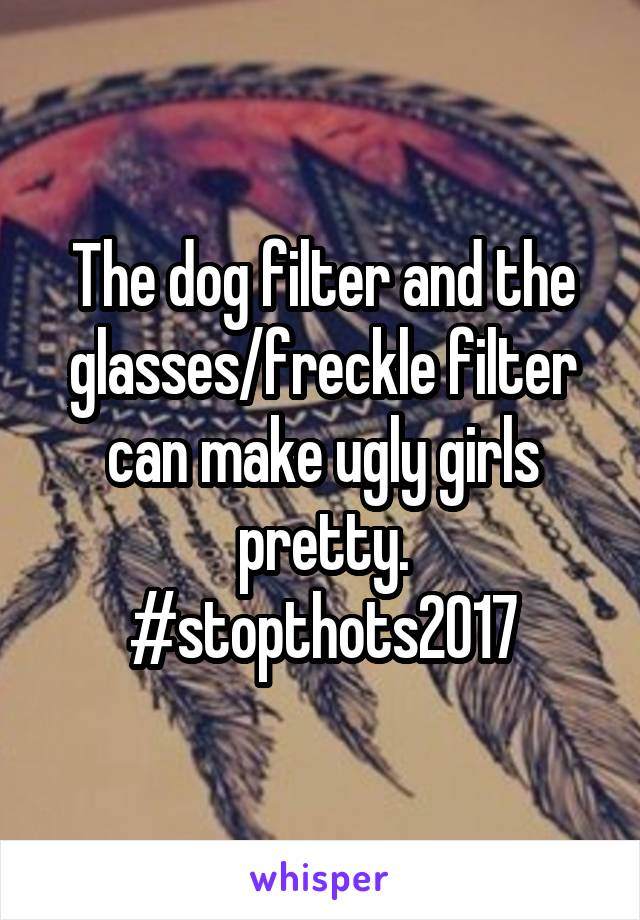 The dog filter and the glasses/freckle filter can make ugly girls pretty.
#stopthots2017