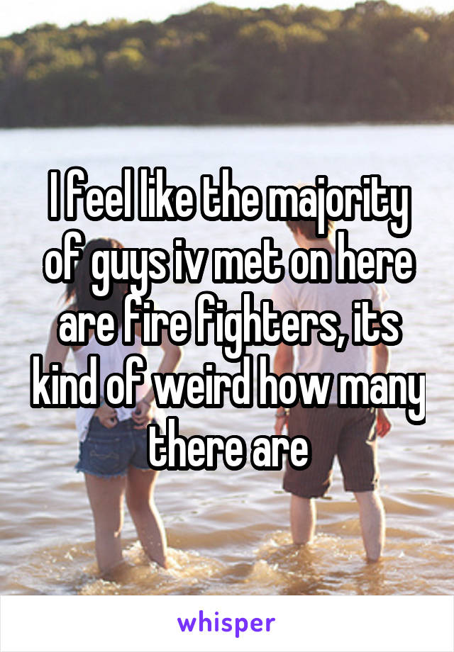 I feel like the majority of guys iv met on here are fire fighters, its kind of weird how many there are