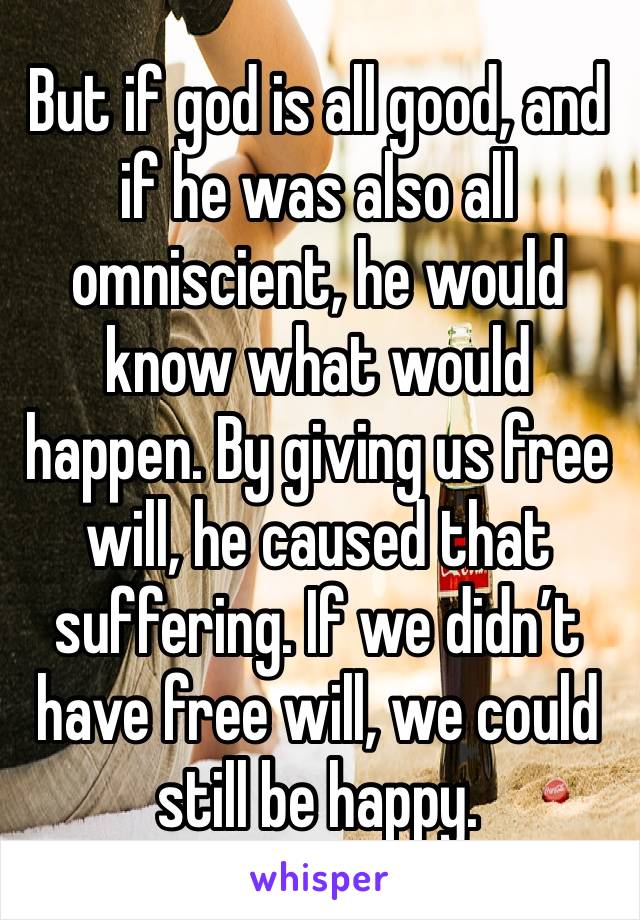 But if god is all good, and if he was also all  omniscient, he would know what would happen. By giving us free will, he caused that suffering. If we didn’t have free will, we could still be happy. 