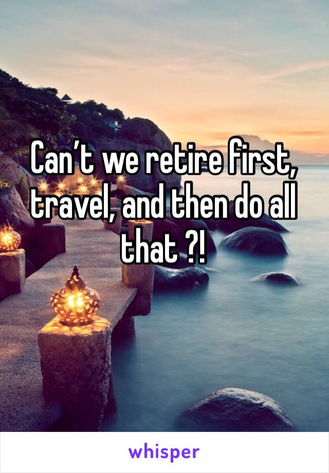 Can’t we retire first, travel, and then do all that ?!