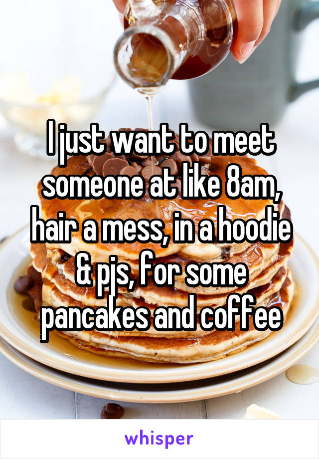 I just want to meet someone at like 8am, hair a mess, in a hoodie & pjs, for some pancakes and coffee