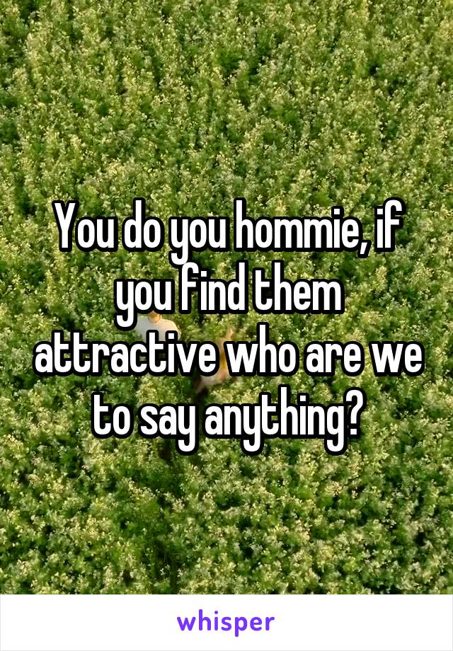 You do you hommie, if you find them attractive who are we to say anything?