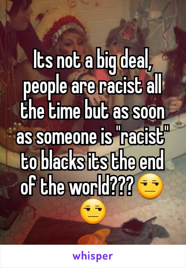 Its not a big deal, people are racist all the time but as soon as someone is "racist" to blacks its the end of the world???😒😒