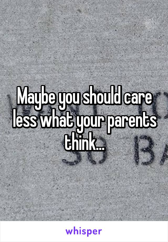 Maybe you should care less what your parents think...