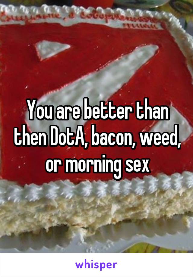 You are better than then DotA, bacon, weed, or morning sex