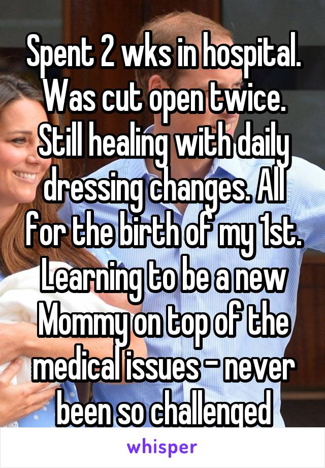 Spent 2 wks in hospital. Was cut open twice. Still healing with daily dressing changes. All for the birth of my 1st. Learning to be a new Mommy on top of the medical issues - never been so challenged