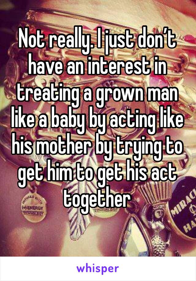 Not really. I just don’t have an interest in treating a grown man like a baby by acting like his mother by trying to get him to get his act together 