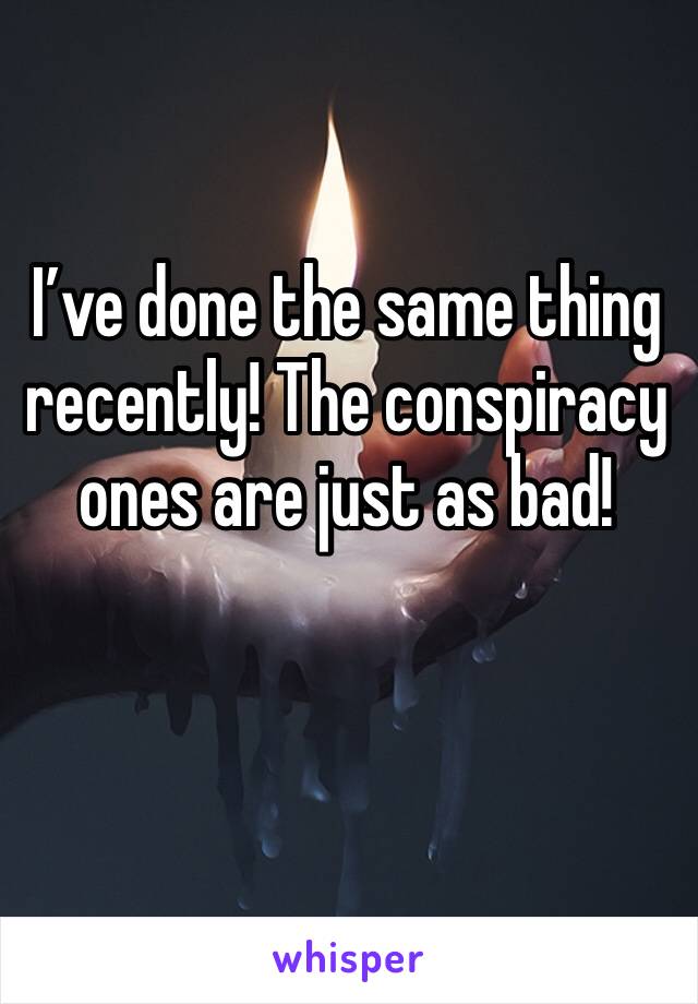 I’ve done the same thing recently! The conspiracy ones are just as bad! 