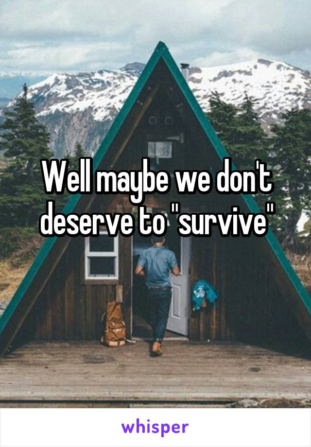 Well maybe we don't deserve to "survive"
