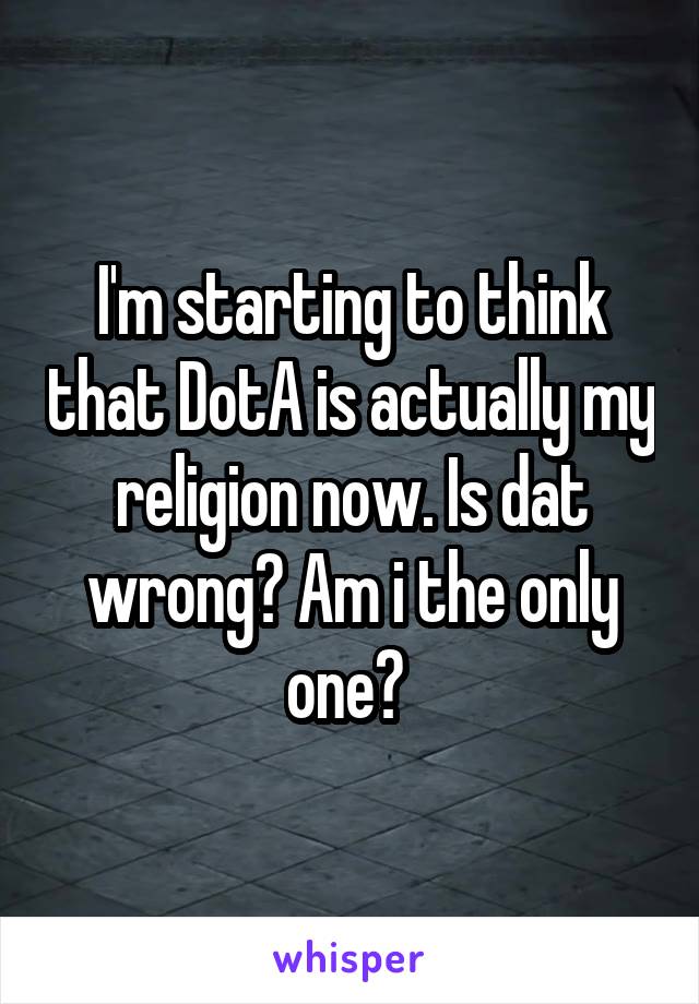 I'm starting to think that DotA is actually my religion now. Is dat wrong? Am i the only one? 