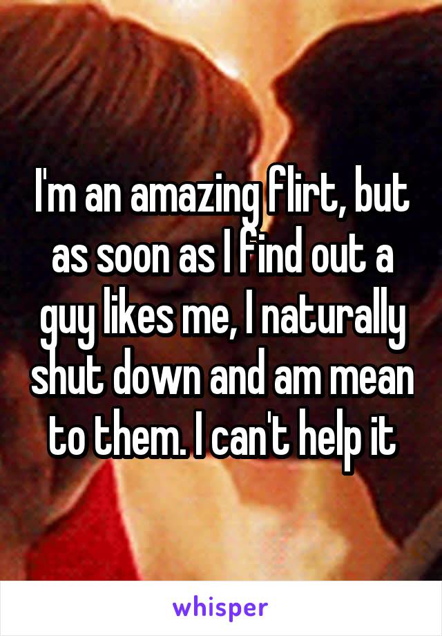 I'm an amazing flirt, but as soon as I find out a guy likes me, I naturally shut down and am mean to them. I can't help it