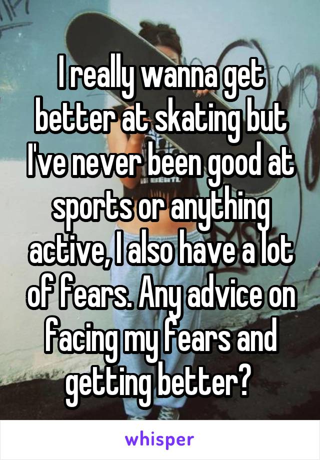 I really wanna get better at skating but I've never been good at sports or anything active, I also have a lot of fears. Any advice on facing my fears and getting better? 