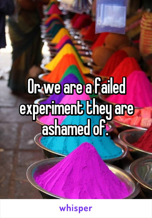 Or we are a failed experiment they are ashamed of. 