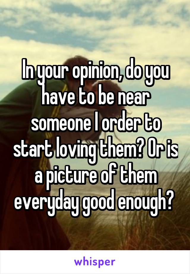 In your opinion, do you have to be near someone I order to start loving them? Or is a picture of them everyday good enough? 
