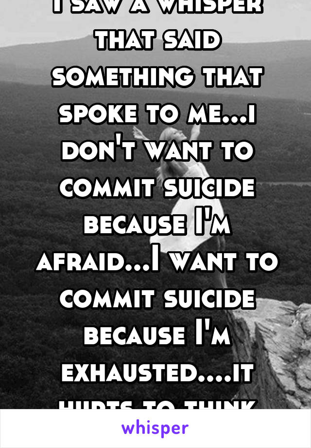 I saw a whisper that said something that spoke to me...i don't want to commit suicide because I'm afraid...I want to commit suicide because I'm exhausted....it hurts to think breath or live...