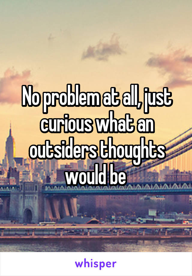 No problem at all, just curious what an outsiders thoughts would be 