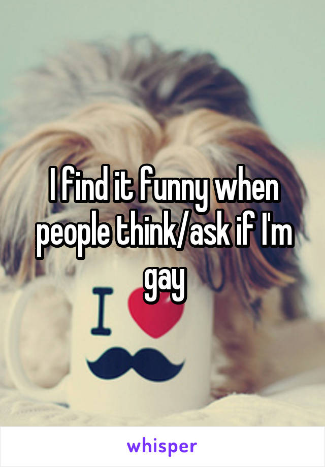 I find it funny when people think/ask if I'm gay