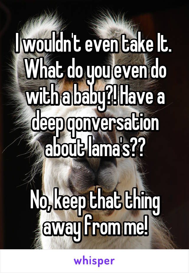 I wouldn't even take It. 
What do you even do with a baby?! Have a deep qonversation about lama's??

No, keep that thing away from me!