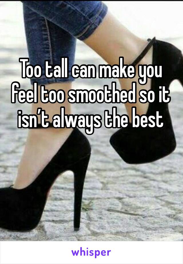 Too tall can make you feel too smoothed so it isn’t always the best 