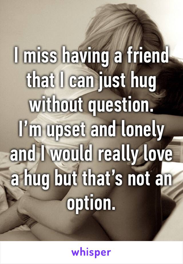 I miss having a friend that I can just hug without question.
I’m upset and lonely and I would really love a hug but that’s not an option.